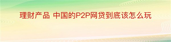 理财产品 中国的P2P网贷到底该怎么玩