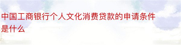 中国工商银行个人文化消费贷款的申请条件是什么