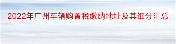 2022年广州车辆购置税缴纳地址及其细分汇总