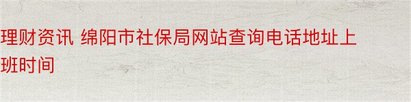 理财资讯 绵阳市社保局网站查询电话地址上班时间