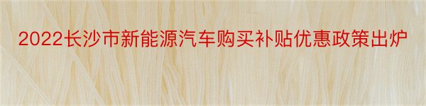 2022长沙市新能源汽车购买补贴优惠政策出炉