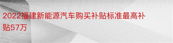 2022福建新能源汽车购买补贴标准最高补贴57万