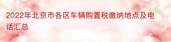 2022年北京市各区车辆购置税缴纳地点及电话汇总